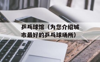 乒乓球馆（为您介绍城市最好的乒乓球场所）