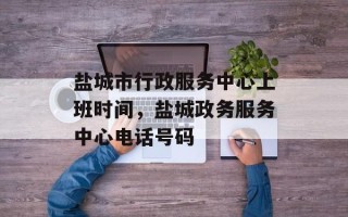 盐城市行政服务中心上班时间，盐城政务服务中心电话号码