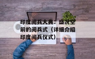 印度阅兵大典：盛况空前的阅兵式（详细介绍印度阅兵仪式）