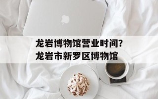 龙岩博物馆营业时间？龙岩市新罗区博物馆