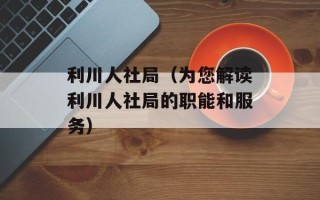 利川人社局（为您解读利川人社局的职能和服务）