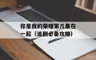 你是我的荣耀第几集在一起（追剧必备攻略）