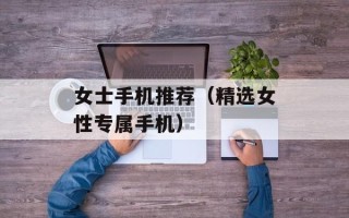 女士手机推荐（精选女性专属手机）