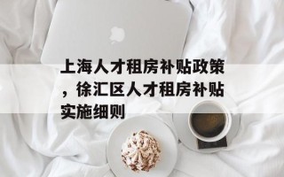 上海人才租房补贴政策，徐汇区人才租房补贴实施细则