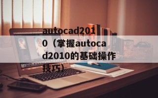 autocad2010（掌握autocad2010的基础操作技巧）