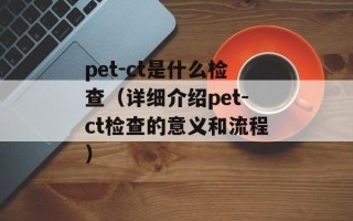 pet-ct是什么检查（详细介绍pet-ct检查的意义和流程）