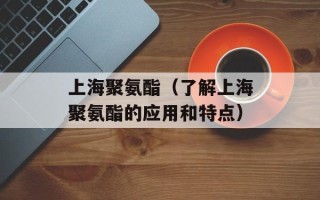 上海聚氨酯（了解上海聚氨酯的应用和特点）
