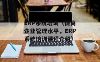 ERP系统培训（提高企业管理水平，ERP系统培训课程介绍）