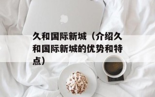 久和国际新城（介绍久和国际新城的优势和特点）