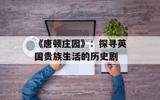 《唐顿庄园》：探寻英国贵族生活的历史剧