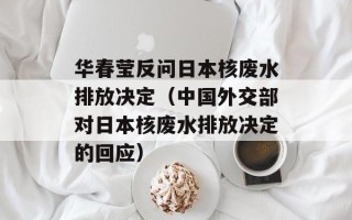 华春莹反问日本核废水排放决定（中国外交部对日本核废水排放决定的回应）