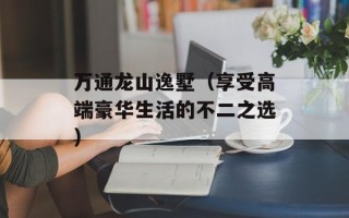 万通龙山逸墅（享受高端豪华生活的不二之选）