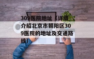 309医院地址（详细介绍北京市朝阳区309医院的地址及交通路线）