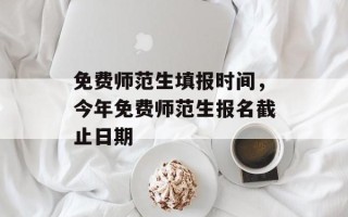 免费师范生填报时间，今年免费师范生报名截止日期