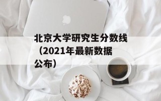 北京大学研究生分数线（2021年最新数据公布）