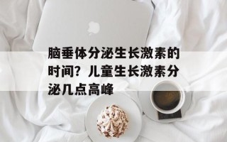 脑垂体分泌生长激素的时间？儿童生长激素分泌几点高峰