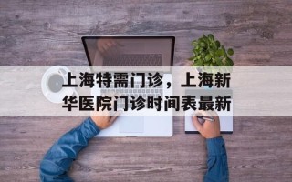 上海特需门诊，上海新华医院门诊时间表最新