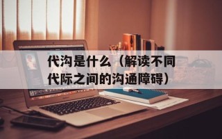 代沟是什么（解读不同代际之间的沟通障碍）