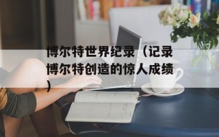 博尔特世界纪录（记录博尔特创造的惊人成绩）