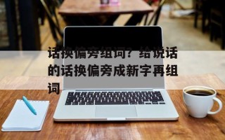 话换偏旁组词？给说话的话换偏旁成新字再组词