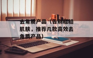 去角质产品（告别粗糙肌肤，推荐几款高效去角质产品）