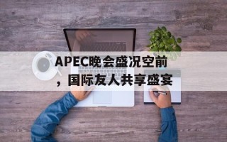APEC晚会盛况空前，国际友人共享盛宴