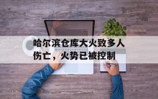 哈尔滨仓库大火致多人伤亡，火势已被控制
