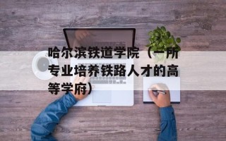 哈尔滨铁道学院（一所专业培养铁路人才的高等学府）