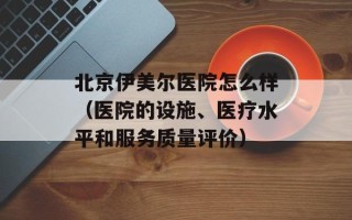 北京伊美尔医院怎么样（医院的设施、医疗水平和服务质量评价）