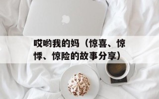 哎哟我的妈（惊喜、惊悸、惊险的故事分享）