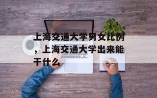 上海交通大学男女比例，上海交通大学出来能干什么