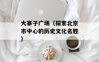 大寨子广场（探索北京市中心的历史文化名胜）