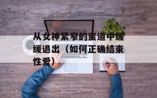 从女神紧窄的蜜道中缓缓退出（如何正确结束性爱）