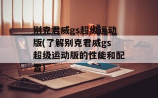 别克君威gs超级运动版(了解别克君威gs超级运动版的性能和配置)