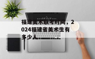 福建美术联考时间，2024福建省美术生有多少人