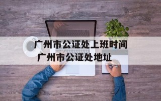 广州市公证处上班时间 广州市公证处地址