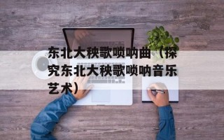 东北大秧歌唢呐曲（探究东北大秧歌唢呐音乐艺术）