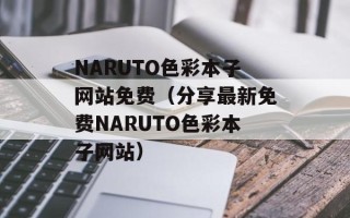 NARUTO色彩本子网站免费（分享最新免费NARUTO色彩本子网站）