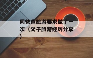 同爸爸旅游要求做了一次（父子旅游经历分享）