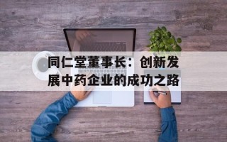 同仁堂董事长：创新发展中药企业的成功之路