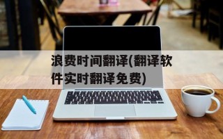 浪费时间翻译(翻译软件实时翻译免费)