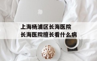上海杨浦区长海医院 长海医院擅长看什么病
