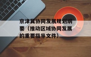京津冀协同发展规划纲要（推动区域协同发展的重要指导文件）