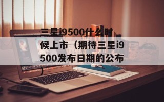 三星i9500什么时候上市（期待三星i9500发布日期的公布）