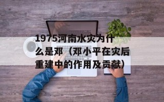 1975河南水灾为什么是邓（邓小平在灾后重建中的作用及贡献）