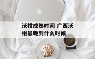 沃柑成熟时间 广西沃柑最晚到什么时候