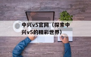 中兴v5官网（探索中兴v5的精彩世界）