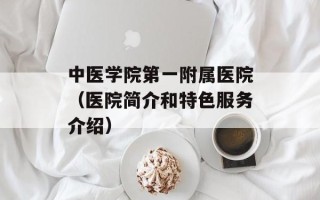 中医学院第一附属医院（医院简介和特色服务介绍）