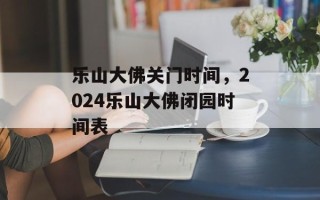 乐山大佛关门时间，2024乐山大佛闭园时间表