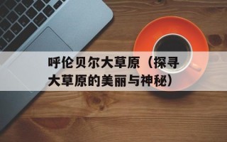 呼伦贝尔大草原（探寻大草原的美丽与神秘）